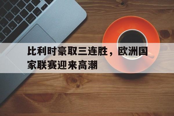 比利时豪取三连胜,欧洲国家联赛迎来高潮的简单介绍 比利时豪取三连胜,欧洲国家联赛迎来高潮的简单介绍