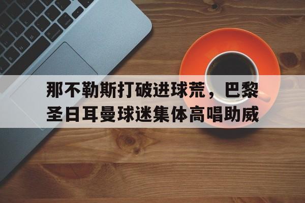 那不勒斯打破进球荒,巴黎圣日耳曼球迷集体高唱助威 那不勒斯打破进球荒,巴黎圣日耳曼球迷集体高唱助威